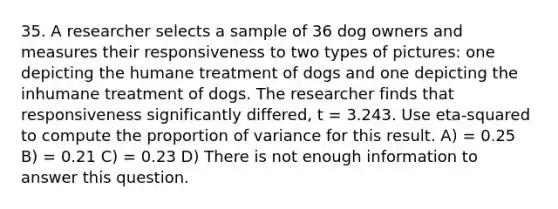 35. A researcher selects a sample of 36 dog owners and measures their responsiveness to two types of pictures: one depicting the humane treatment of dogs and one depicting the inhumane treatment of dogs. The researcher finds that responsiveness significantly differed, t = 3.243. Use eta-squared to compute the proportion of variance for this result. A) = 0.25 B) = 0.21 C) = 0.23 D) There is not enough information to answer this question.