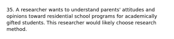 35. A researcher wants to understand parents' attitudes and opinions toward residential school programs for academically gifted students. This researcher would likely choose research method.