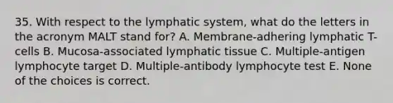 35. With respect to the lymphatic system, what do the letters in the acronym MALT stand for? A. Membrane-adhering lymphatic T-cells B. Mucosa-associated lymphatic tissue C. Multiple-antigen lymphocyte target D. Multiple-antibody lymphocyte test E. None of the choices is correct.