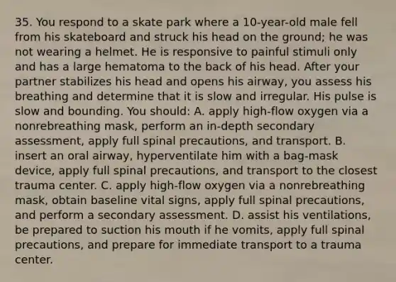 35. You respond to a skate park where a 10-year-old male fell from his skateboard and struck his head on the ground; he was not wearing a helmet. He is responsive to painful stimuli only and has a large hematoma to the back of his head. After your partner stabilizes his head and opens his airway, you assess his breathing and determine that it is slow and irregular. His pulse is slow and bounding. You should: A. apply high-flow oxygen via a nonrebreathing mask, perform an in-depth secondary assessment, apply full spinal precautions, and transport. B. insert an oral airway, hyperventilate him with a bag-mask device, apply full spinal precautions, and transport to the closest trauma center. C. apply high-flow oxygen via a nonrebreathing mask, obtain baseline vital signs, apply full spinal precautions, and perform a secondary assessment. D. assist his ventilations, be prepared to suction his mouth if he vomits, apply full spinal precautions, and prepare for immediate transport to a trauma center.