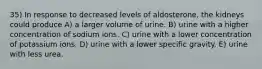 35) In response to decreased levels of aldosterone, the kidneys could produce A) a larger volume of urine. B) urine with a higher concentration of sodium ions. C) urine with a lower concentration of potassium ions. D) urine with a lower specific gravity. E) urine with less urea.