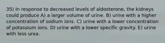 35) In response to decreased levels of aldosterone, the kidneys could produce A) a larger volume of urine. B) urine with a higher concentration of sodium ions. C) urine with a lower concentration of potassium ions. D) urine with a lower specific gravity. E) urine with less urea.