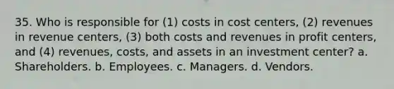 35. Who is responsible for (1) costs in cost centers, (2) revenues in revenue centers, (3) both costs and revenues in profit centers, and (4) revenues, costs, and assets in an investment center? a. Shareholders. b. Employees. c. Managers. d. Vendors.