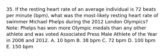 35. If the resting heart rate of an average individual is 72 beats per minute (bpm), what was the most-likely resting heart rate of swimmer Michael Phelps during the 2012 London Olympics? Note: Phelps has won more Olympic medals than any other athlete and was voted Associated Press Male Athlete of the Year in 2008 and 2012. A. 10 bpm B. 38 bpm C. 72 bpm D. 100 bpm E. 150 bpm