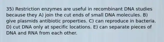 35) Restriction enzymes are useful in recombinant DNA studies because they A) join the cut ends of small DNA molecules. B) give plasmids antibiotic properties. C) can reproduce in bacteria. D) cut DNA only at specific locations. E) can separate pieces of DNA and RNA from each other.