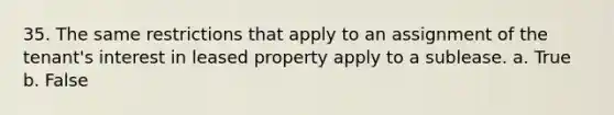 35. The same restrictions that apply to an assignment of the tenant's interest in leased property apply to a sublease. a. True b. False