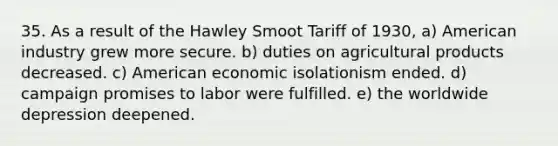 35. As a result of the Hawley Smoot Tariff of 1930, a) American industry grew more secure. b) duties on agricultural products decreased. c) American economic isolationism ended. d) campaign promises to labor were fulfilled. e) the worldwide depression deepened.