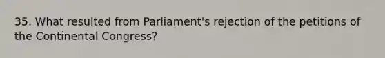 35. What resulted from Parliament's rejection of the petitions of the Continental Congress?