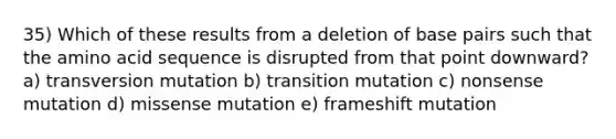 35) Which of these results from a deletion of base pairs such that the amino acid sequence is disrupted from that point downward? a) transversion mutation b) transition mutation c) nonsense mutation d) missense mutation e) frameshift mutation