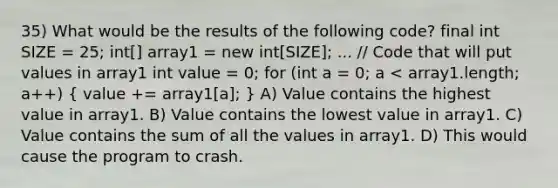 35) What would be the results of the following code? final int SIZE = 25; int[] array1 = new int[SIZE]; ... // Code that will put values in array1 int value = 0; for (int a = 0; a < array1.length; a++) ( value += array1[a]; ) A) Value contains the highest value in array1. B) Value contains the lowest value in array1. C) Value contains the sum of all the values in array1. D) This would cause the program to crash.