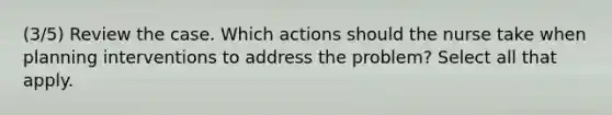 (3/5) Review the case. Which actions should the nurse take when planning interventions to address the problem? Select all that apply.