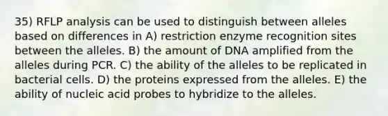 35) RFLP analysis can be used to distinguish between alleles based on differences in A) restriction enzyme recognition sites between the alleles. B) the amount of DNA amplified from the alleles during PCR. C) the ability of the alleles to be replicated in bacterial cells. D) the proteins expressed from the alleles. E) the ability of nucleic acid probes to hybridize to the alleles.