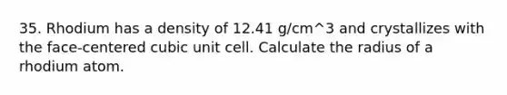 35. Rhodium has a density of 12.41 g/cm^3 and crystallizes with the face-centered cubic unit cell. Calculate the radius of a rhodium atom.