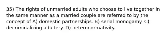 35) The rights of unmarried adults who choose to live together in the same manner as a married couple are referred to by the concept of A) domestic partnerships. B) serial monogamy. C) decriminalizing adultery. D) heteronormativity.