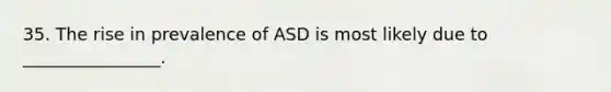 35. The rise in prevalence of ASD is most likely due to ________________.