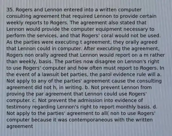 35. Rogers and Lennon entered into a written computer consulting agreement that required Lennon to provide certain weekly reports to Rogers. The agreement also stated that Lennon would provide the computer equipment necessary to perform the services, and that Rogers' coral would not be used. As the parties were executing t agreement, they orally agreed that Lennon could in computer. After executing the agreement, Rogers non orally agreed that Lennon would report on a m rather than weekly, basis. The parties now disagree on Lennon's right to use Rogers' computer and how often must report to Rogers. In the event of a lawsuit bet parties, the parol evidence rule will a. Not apply to any of the parties' agreement cause the consulting agreement did not h, in writing. b. Not prevent Lennon from proving the par agreement that Lennon could use Rogers' computer. c. Not prevent the admission into evidence of testimony regarding Lennon's right to report monthly basis. d. Not apply to the parties' agreement to all( non to use Rogers' computer because it was contemporaneous with the written agreement