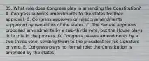 35. What role does Congress play in amending the Constitution? A. Congress submits amendments to the states for their approval. B. Congress approves or rejects amendments supported by two-thirds of the states. C. The Senate approves proposed amendments by a two-thirds vote, but the House plays little role in the process. D. Congress passes amendments by a two-thirds vote, sending them to the president for his signature or veto. E. Congress plays no formal role; the Constitution is amended by the states.