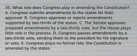 35. What role does Congress play in amending the Constitution? A. Congress submits amendments to the states for their approval. B. Congress approves or rejects amendments supported by two-thirds of the states. C. The Senate approves proposed amendments by a two-thirds vote, but the House plays little role in the process. D. Congress passes amendments by a two-thirds vote, sending them to the president for his signature or veto. E. Congress plays no formal role; the Constitution is amended by the states.