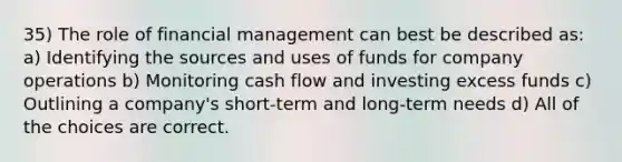 35) The role of financial management can best be described as: a) Identifying the sources and uses of funds for company operations b) Monitoring cash flow and investing excess funds c) Outlining a company's short-term and long-term needs d) All of the choices are correct.