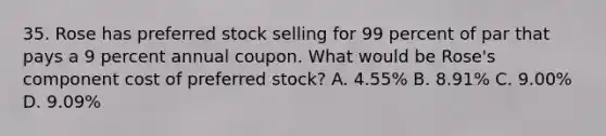 35. Rose has preferred stock selling for 99 percent of par that pays a 9 percent annual coupon. What would be Rose's component cost of preferred stock? A. 4.55% B. 8.91% C. 9.00% D. 9.09%