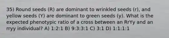 35) Round seeds (R) are dominant to wrinkled seeds (r), and yellow seeds (Y) are dominant to green seeds (y). What is the expected phenotypic ratio of a cross between an RrYy and an rryy individual? A) 1:2:1 B) 9:3:3:1 C) 3:1 D) 1:1:1:1