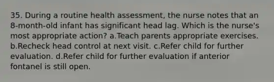 35. During a routine health assessment, the nurse notes that an 8-month-old infant has significant head lag. Which is the nurse's most appropriate action? a.Teach parents appropriate exercises. b.Recheck head control at next visit. c.Refer child for further evaluation. d.Refer child for further evaluation if anterior fontanel is still open.