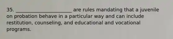 35. _______________________ are rules mandating that a juvenile on probation behave in a particular way and can include restitution, counseling, and educational and vocational programs.