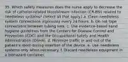 35. Which safety measures does the nurse apply to decrease the risk of catheter-related bloodstream infection (CR-BSI) related to needleless systems? (Select all that apply.) a. Clean needleless system connections vigorously every 24 hours. b. Do not tape connections between tubing sets. c. Use evidence-based hand hygiene guidelines from the Centers for Disease Control and Prevention (CDC) and the Occupational Safety and Health Administration (OSHA). d. Minimize traffic in and out of the patient's room during insertion of the device. e. Use needleless systems only when necessary. f. Discard needleless equipment in a biohazard container.