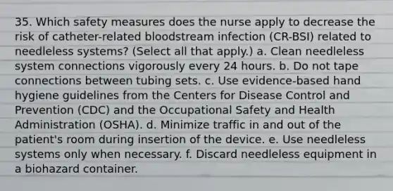 35. Which safety measures does the nurse apply to decrease the risk of catheter-related bloodstream infection (CR-BSI) related to needleless systems? (Select all that apply.) a. Clean needleless system connections vigorously every 24 hours. b. Do not tape connections between tubing sets. c. Use evidence-based hand hygiene guidelines from the Centers for Disease Control and Prevention (CDC) and the Occupational Safety and Health Administration (OSHA). d. Minimize traffic in and out of the patient's room during insertion of the device. e. Use needleless systems only when necessary. f. Discard needleless equipment in a biohazard container.