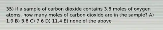 35) If a sample of carbon dioxide contains 3.8 moles of oxygen atoms, how many moles of carbon dioxide are in the sample? A) 1.9 B) 3.8 C) 7.6 D) 11.4 E) none of the above