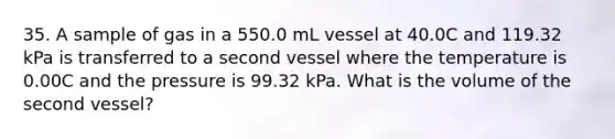 35. A sample of gas in a 550.0 mL vessel at 40.0C and 119.32 kPa is transferred to a second vessel where the temperature is 0.00C and the pressure is 99.32 kPa. What is the volume of the second vessel?