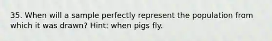 35. When will a sample perfectly represent the population from which it was drawn? Hint: when pigs fly.