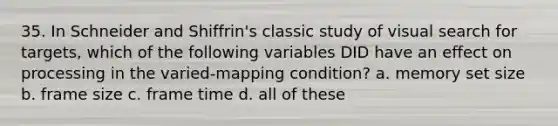 35. In Schneider and Shiffrin's classic study of visual search for targets, which of the following variables DID have an effect on processing in the varied-mapping condition? a. memory set size b. frame size c. frame time d. all of these