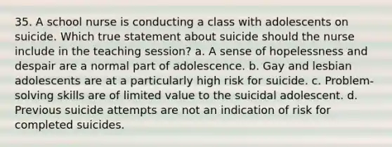 35. A school nurse is conducting a class with adolescents on suicide. Which true statement about suicide should the nurse include in the teaching session? a. A sense of hopelessness and despair are a normal part of adolescence. b. Gay and lesbian adolescents are at a particularly high risk for suicide. c. Problem-solving skills are of limited value to the suicidal adolescent. d. Previous suicide attempts are not an indication of risk for completed suicides.