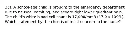 35). A school-age child is brought to the emergency department due to nausea, vomiting, and severe right lower quadrant pain. The child's white blood cell count is 17,000/mm3 (17.0 x 109/L). Which statement by the child is of most concern to the nurse?