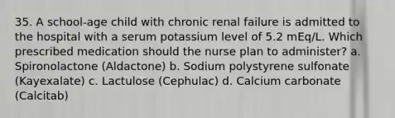 35. A school-age child with chronic renal failure is admitted to the hospital with a serum potassium level of 5.2 mEq/L. Which prescribed medication should the nurse plan to administer? a. Spironolactone (Aldactone) b. Sodium polystyrene sulfonate (Kayexalate) c. Lactulose (Cephulac) d. Calcium carbonate (Calcitab)