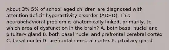 About 3%-5% of school-aged children are diagnosed with attention deficit hyperactivity disorder (ADHD). This neurobehavioral problem is anatomically linked, primarily, to which area of dysfunction in the brain? A. both basal nuclei and pituitary gland B. both basal nuclei and prefrontal cerebral cortex C. basal nuclei D. prefrontal cerebral cortex E. pituitary gland