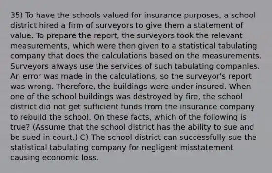 35) To have the schools valued for insurance purposes, a school district hired a firm of surveyors to give them a statement of value. To prepare the report, the surveyors took the relevant measurements, which were then given to a statistical tabulating company that does the calculations based on the measurements. Surveyors always use the services of such tabulating companies. An error was made in the calculations, so the surveyor's report was wrong. Therefore, the buildings were under-insured. When one of the school buildings was destroyed by fire, the school district did not get sufficient funds from the insurance company to rebuild the school. On these facts, which of the following is true? (Assume that the school district has the ability to sue and be sued in court.) C) The school district can successfully sue the statistical tabulating company for negligent misstatement causing economic loss.