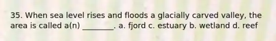 35. When sea level rises and floods a glacially carved valley, the area is called a(n) ________. a. fjord c. estuary b. wetland d. reef