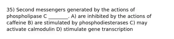 35) Second messengers generated by the actions of phospholipase C ________. A) are inhibited by the actions of caffeine B) are stimulated by phosphodiesterases C) may activate calmodulin D) stimulate gene transcription