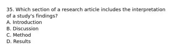 35. Which section of a research article includes the interpretation of a study's findings? A. Introduction B. Discussion C. Method D. Results