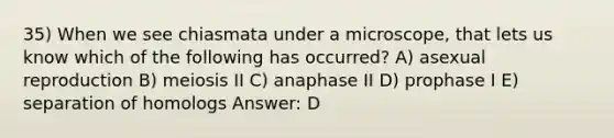 35) When we see chiasmata under a microscope, that lets us know which of the following has occurred? A) asexual reproduction B) meiosis II C) anaphase II D) prophase I E) separation of homologs Answer: D