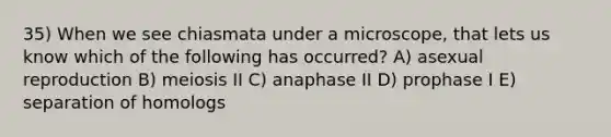 35) When we see chiasmata under a microscope, that lets us know which of the following has occurred? A) asexual reproduction B) meiosis II C) anaphase II D) prophase I E) separation of homologs