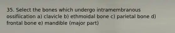 35. Select the bones which undergo intramembranous ossifiication a) clavicle b) ethmoidal bone c) parietal bone d) frontal bone e) mandible (major part)