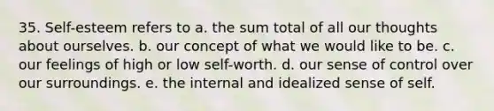 35. Self-esteem refers to a. the sum total of all our thoughts about ourselves. b. our concept of what we would like to be. c. our feelings of high or low self-worth. d. our sense of control over our surroundings. e. the internal and idealized sense of self.