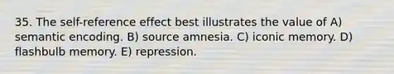 35. The self-reference effect best illustrates the value of A) semantic encoding. B) source amnesia. C) iconic memory. D) flashbulb memory. E) repression.