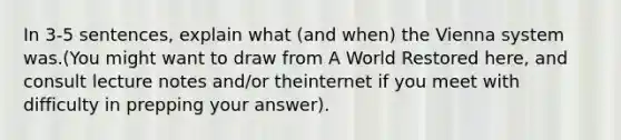 In 3-5 sentences, explain what (and when) the Vienna system was.(You might want to draw from A World Restored here, and consult lecture notes and/or theinternet if you meet with difficulty in prepping your answer).