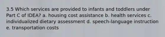 3.5 Which services are provided to infants and toddlers under Part C of IDEA? a. housing cost assistance b. health services c. individualized dietary assessment d. speech-language instruction e. transportation costs