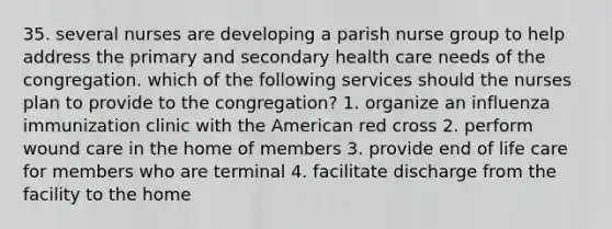 35. several nurses are developing a parish nurse group to help address the primary and secondary health care needs of the congregation. which of the following services should the nurses plan to provide to the congregation? 1. organize an influenza immunization clinic with the American red cross 2. perform wound care in the home of members 3. provide end of life care for members who are terminal 4. facilitate discharge from the facility to the home