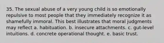 35. The sexual abuse of a very young child is so emotionally repulsive to most people that they immediately recognize it as shamefully immoral. This best illustrates that moral judgments may reflect a. habituation. b. insecure attachments. c. gut-level intuitions. d. concrete operational thought. e. basic trust.